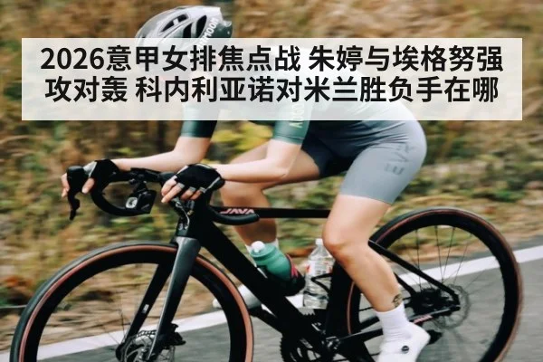 2026意甲女排焦点战 朱婷与埃格努强攻对轰 科内利亚诺对米兰胜负手在哪