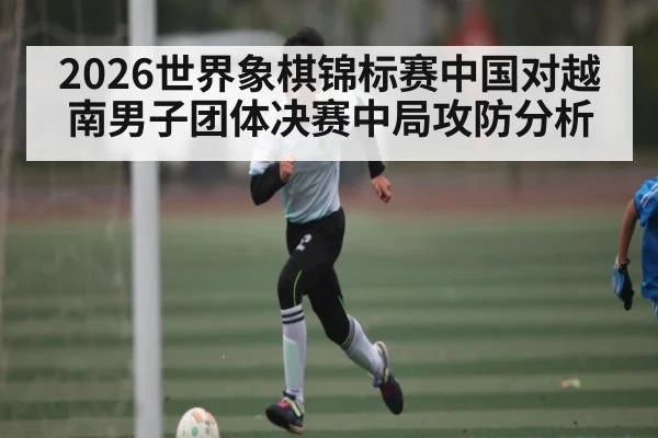 2026世界象棋锦标赛中国对越南男子团体决赛中局攻防分析